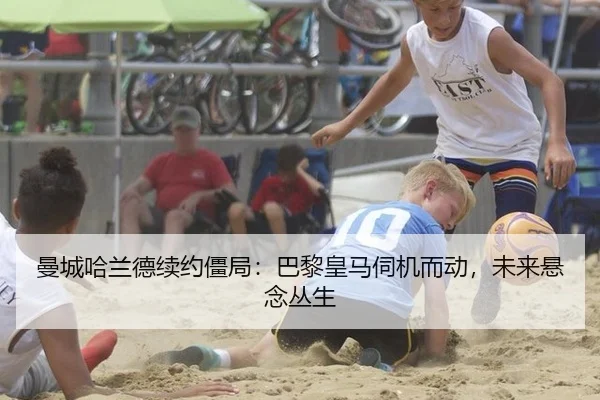 曼城哈兰德续约僵局：巴黎皇马伺机而动，未来悬念丛生